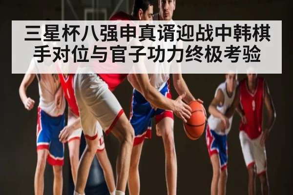 三星杯八强申真谞迎战中韩棋手对位与官子功力终极考验