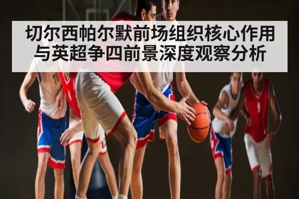 切尔西帕尔默前场组织核心作用与英超争四前景深度观察分析